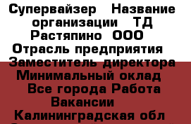 Супервайзер › Название организации ­ ТД Растяпино, ООО › Отрасль предприятия ­ Заместитель директора › Минимальный оклад ­ 1 - Все города Работа » Вакансии   . Калининградская обл.,Светловский городской округ 